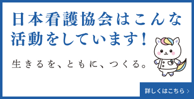 日本看護協会はこんな活動をしています！ 生きるを、ともに、つくる。 詳しくはこちら