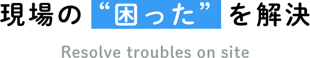 現場の“困った”を解決 Resolve troubles on site